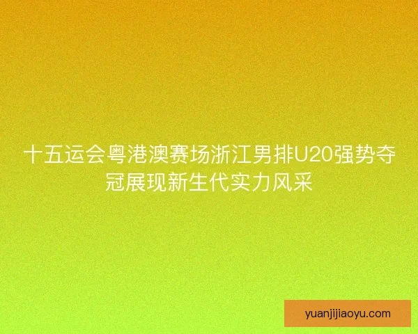 十五运会粤港澳赛场浙江男排U20强势夺冠展现新生代实力风采