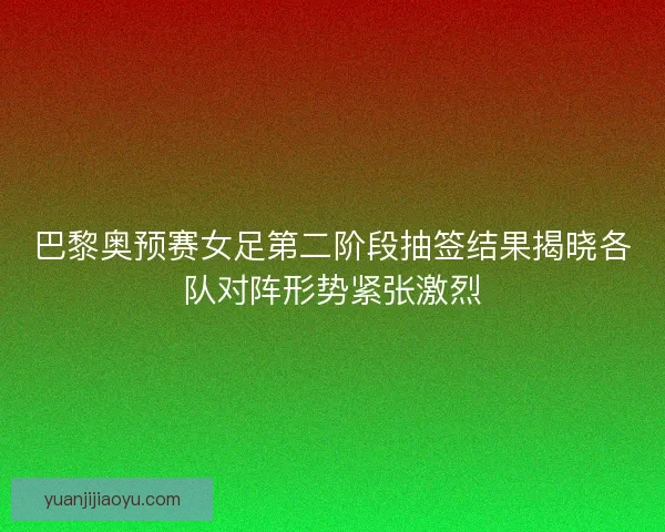 巴黎奥预赛女足第二阶段抽签结果揭晓各队对阵形势紧张激烈