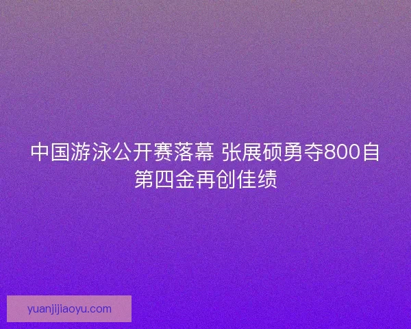 中国游泳公开赛落幕 张展硕勇夺800自第四金再创佳绩