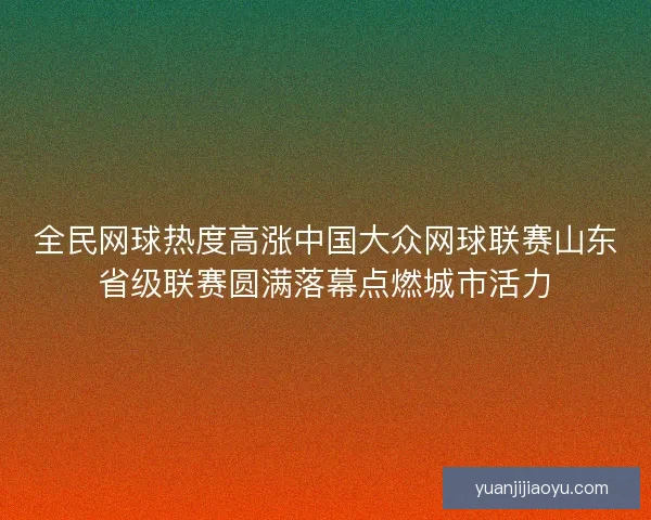全民网球热度高涨中国大众网球联赛山东省级联赛圆满落幕点燃城市活力